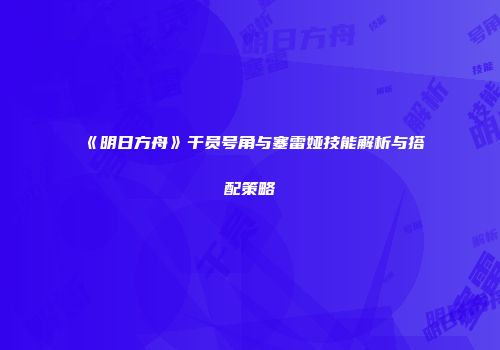 《明日方舟》干员号角与塞雷娅技能解析与搭配策略