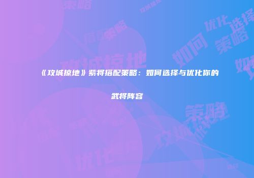《攻城掠地》紫将搭配策略:如何选择与优化你的武将阵容