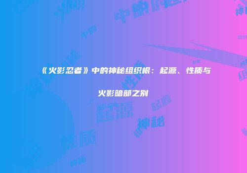 《火影忍者》中的神秘组织根：起源、性质与火影暗部之别