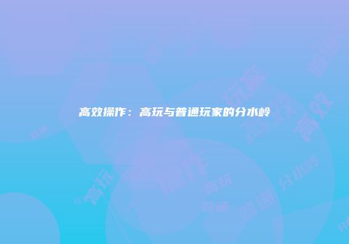 高效操作：高玩与普通玩家的分水岭