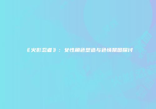 《火影忍者》：女性角色塑造与色情禁图探讨