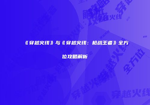 《穿越火线》与《穿越火线：枪战王者》全方位攻略解析