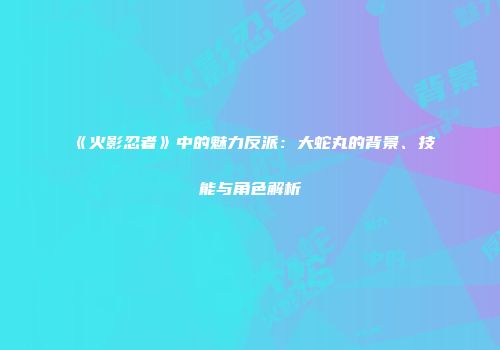 《火影忍者》中的魅力反派：大蛇丸的背景、技能与角色解析