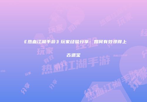 《热血江湖手游》玩家经验分享：如何有效寻得上古遗宝