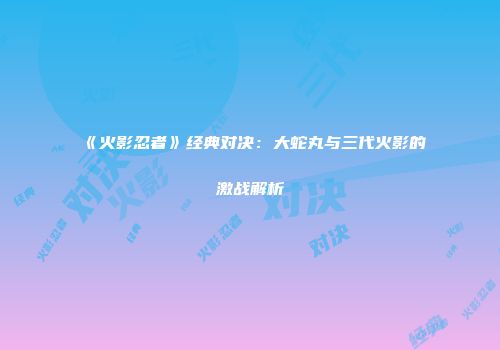 《火影忍者》经典对决：大蛇丸与三代火影的激战解析