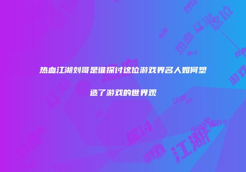 热血江湖刘哥是谁探讨这位游戏界名人如何塑造了游戏的世界观