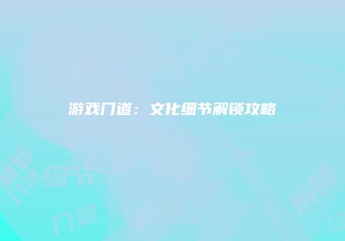 游戏门道：文化细节解锁攻略