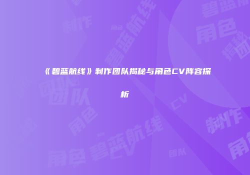 《碧蓝航线》制作团队揭秘与角色CV阵容探析