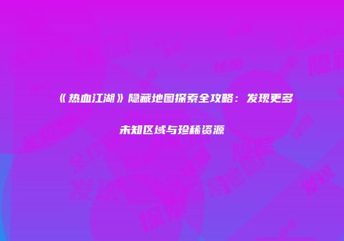 《热血江湖》隐藏地图探索全攻略：发现更多未知区域与珍稀资源