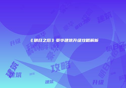 《明日之后》豪华建筑升级攻略解析