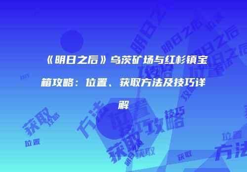 《明日之后》乌茨矿场与红杉镇宝箱攻略：位置、获取方法及技巧详解