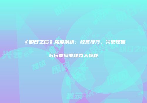 《明日之后》深度解析：经营技巧、兴衰原因与玩家创意建筑大揭秘