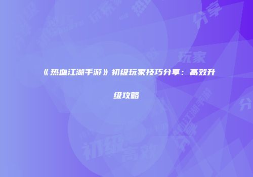 《热血江湖手游》初级玩家技巧分享：高效升级攻略