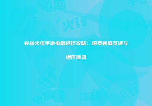 穿越火线手游电脑运行攻略:探索数据互通与操作体验