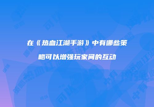 在《热血江湖手游》中有哪些策略可以增强玩家间的互动