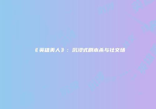 《英雄美人》：沉浸式剧本杀与社交场