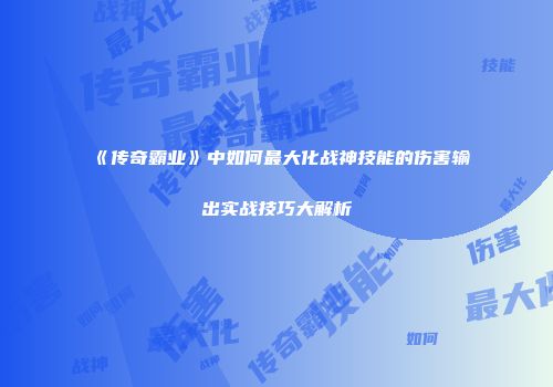 《传奇霸业》中如何最大化战神技能的伤害输出实战技巧大解析