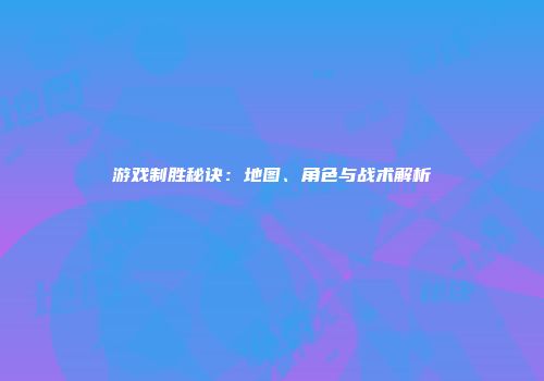 游戏制胜秘诀：地图、角色与战术解析