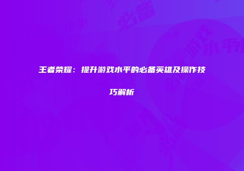 王者荣耀：提升游戏水平的必备英雄及操作技巧解析