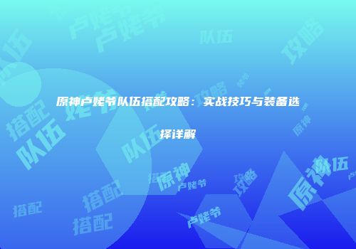 原神卢姥爷队伍搭配攻略：实战技巧与装备选择详解