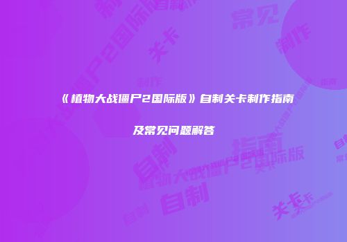《植物大战僵尸2国际版》自制关卡制作指南及常见问题解答