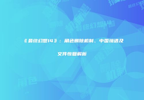 《最终幻想14》:角色删除机制、中国境遇及文件恢复解析