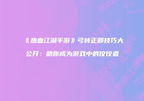 《热血江湖手游》弓转正邪技巧大公开：助你成为游戏中的佼佼者