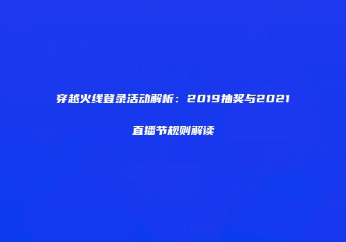 穿越火线登录活动解析:2019抽奖与2021直播节规则解读