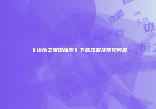 《边境之旅国际版》下载攻略及常见问题