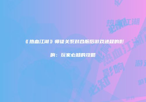 《热血江湖》师徒关系对合服后游戏进程的影响：玩家必知的攻略