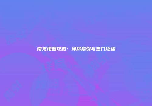 南充地图攻略：详尽指引与热门地标