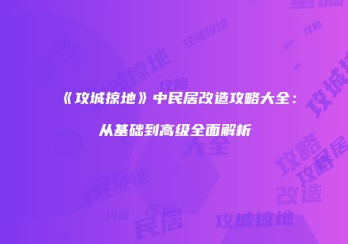 《攻城掠地》中民居改造攻略大全：从基础到高级全面解析