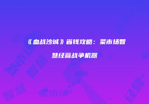 《血战沙城》省钱攻略：菜市场智慧经营战争机器