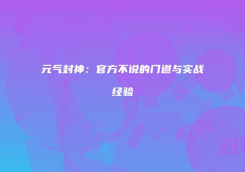 元气封神：官方不说的门道与实战经验