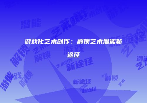 游戏化艺术创作：解锁艺术潜能新途径