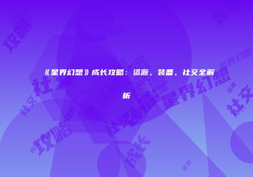 《星界幻想》成长攻略：资源、装备、社交全解析