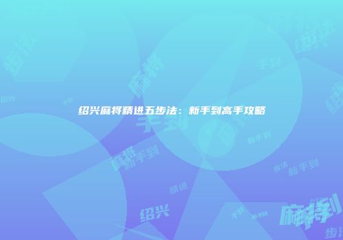 绍兴麻将精进五步法：新手到高手攻略