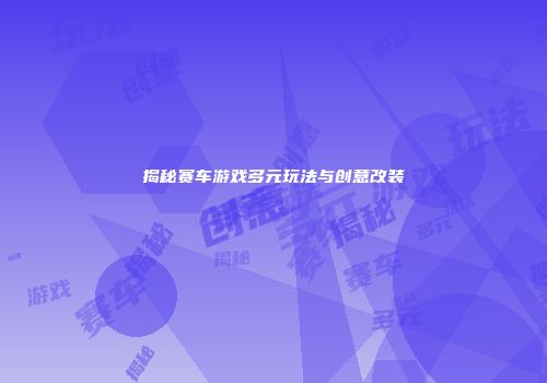 揭秘赛车游戏多元玩法与创意改装