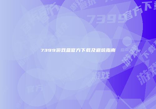 7399游戏盒官方下载及避坑指南