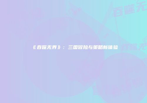 《吞噬无界》:三国冒险与策略新体验