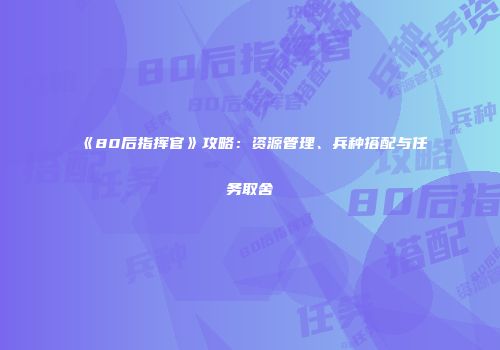《80后指挥官》攻略：资源管理、兵种搭配与任务取舍