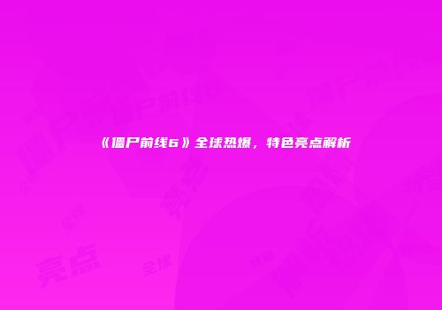 《僵尸前线6》全球热爆，特色亮点解析