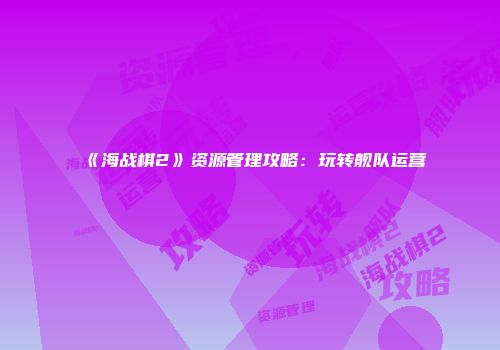《海战棋2》资源管理攻略:玩转舰队运营