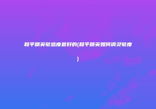 和平精英敏感度最好的(和平精英如何调灵敏度)