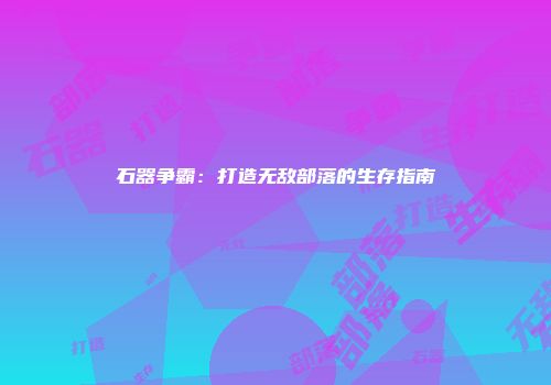 石器争霸：打造无敌部落的生存指南