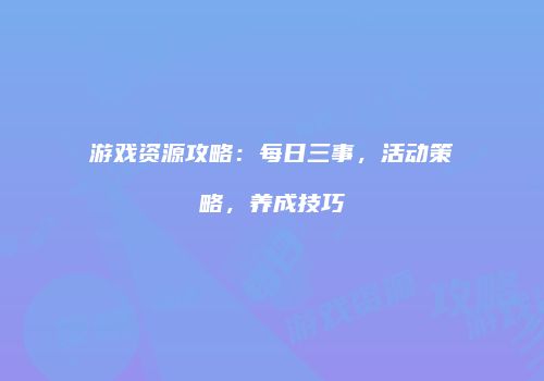 游戏资源攻略：每日三事，活动策略，养成技巧