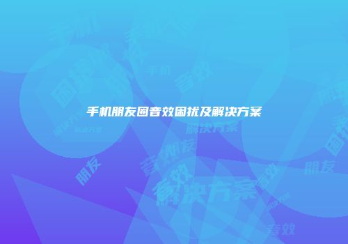 手机朋友圈音效困扰及解决方案