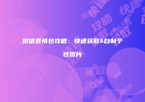 微信表情包攻略：快速获取&自制个性图片