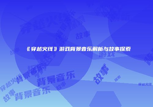 《穿越火线》游戏背景音乐解析与故事探索