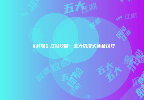 《射雕》江湖攻略:五大沉浸式体验技巧